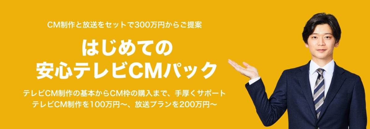 CM制作と放送をセットで300万円からご提案 はじめての安心テレビCMパック テレビCM制作の基本からCM枠の購入まで、手厚くサポートテレビCM制作を100万円〜、放送プランを200万円〜