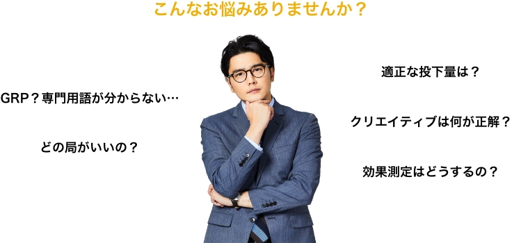 こんなお悩みありませんか？ GRP？専門用語が分からない… どの局がいいの？ 適正な投下量は？ クリエイティブは何が正解？ 効果測定はどうするの？