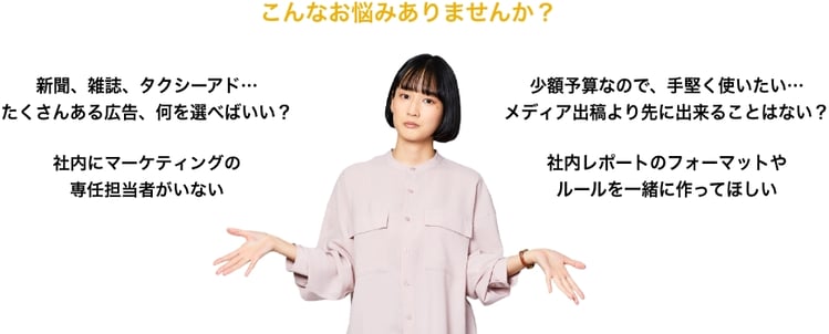 こんなお悩みありませんか？ 新聞、雑誌、タクシーアド…たくさんある広告、何を選べばいい？ 社内にマーケティングの専任担当者がいない 少額予算なので、手堅く使いたい…メディア出稿より先に出来ることはない？ 社内レポートのフォーマットやルールを一緒に作ってほしい