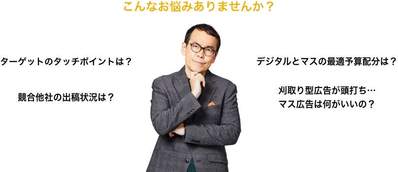 こんなお悩みありませんか？ ターゲットのタッチポイントは？ 競合他社の出稿状況は？ デジタルとマスの最適予算配分は？ 刈取り型広告が頭打ち…マス広告は何がいいの？