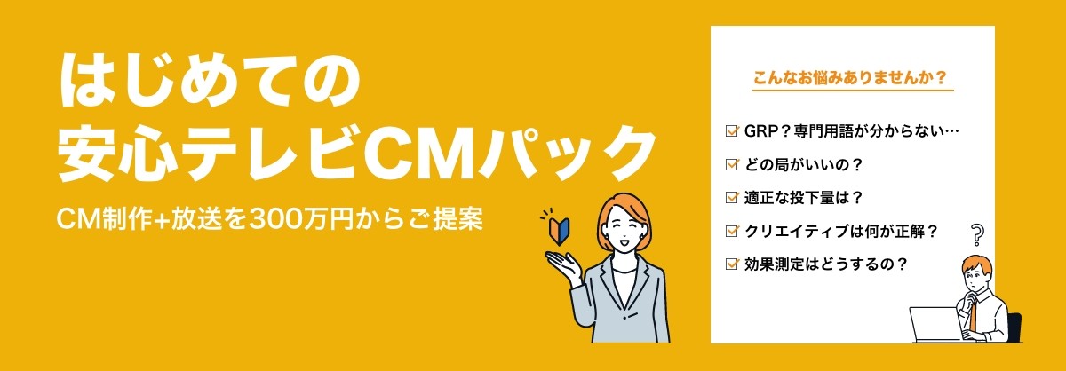 CM制作と放送をセットで300万円からご提案 はじめての安心テレビCMパック テレビCM制作の基本からCM枠の購入まで、手厚くサポートテレビCM制作を100万円〜、放送プランを200万円〜