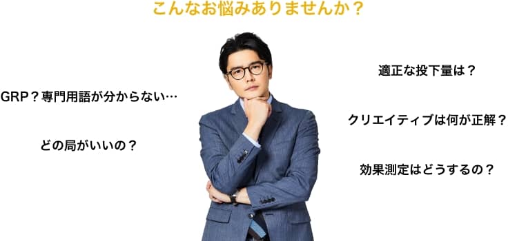 こんなお悩みありませんか？ GRP？専門用語が分からない… どの局がいいの？ 適正な投下量は？ クリエイティブは何が正解？ 効果測定はどうするの？